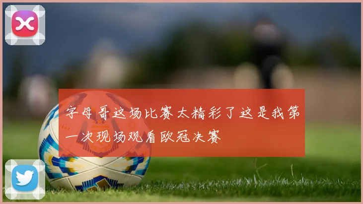 字母哥这场比赛太精彩了这是我第一次现场观看欧冠决赛