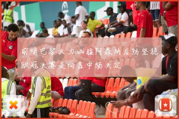 前哨巴黎火力凶猛阿森纳后防坚稳欧冠决赛走向靠中场决定