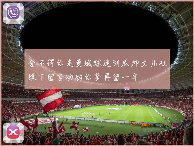 舍不得你走曼城球迷到瓜帅女儿社媒下留言劝劝你爹再留一年