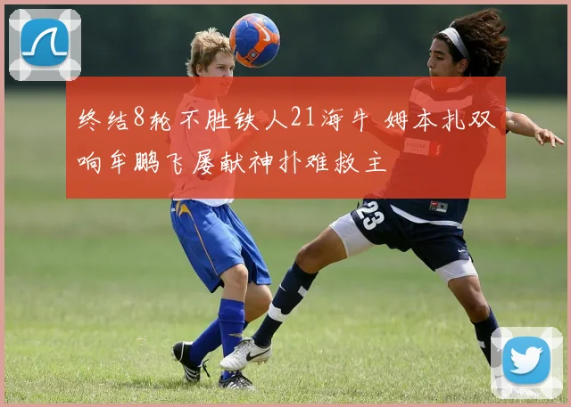 终结8轮不胜铁人21海牛 姆本扎双响牟鹏飞屡献神扑难救主