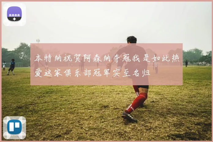 本特纳祝贺阿森纳夺冠我是如此热爱这家俱乐部冠军实至名归