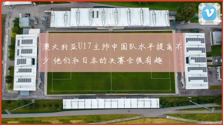 澳大利亚U17主帅中国队水平提高不少 他们和日本的决赛会很有趣